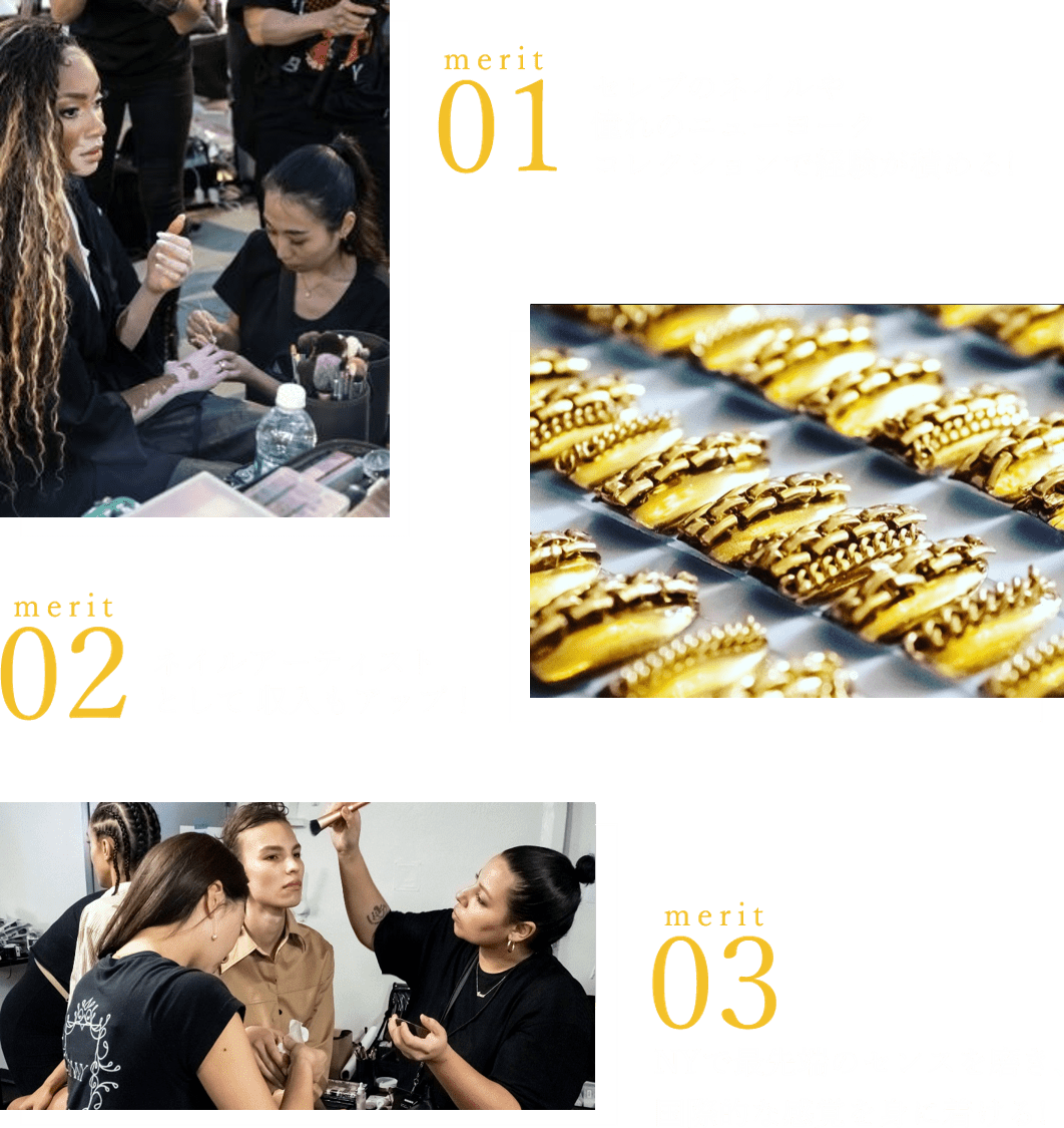 merit01 セレブのネイルや憧れのニューヨークコレクションで経験が積める! merit02 ネイルアーティストとして収入もアップ! merit03 NYで最先端のセンスを磨き、国際的な感覚を身に着ける!